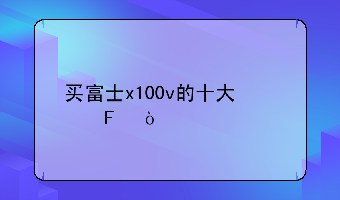 买富士x100v的十大忠告？