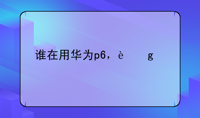 谁在用华为p6，这部手机怎样，玩