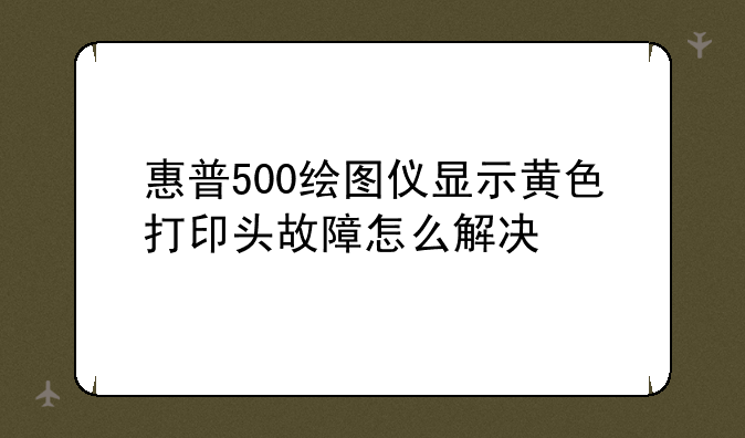惠普500绘图仪显示黄色打印头故障怎么解决