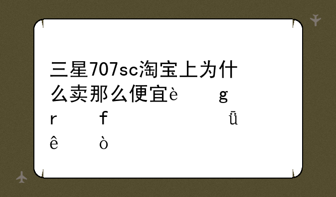 三星707sc淘宝上为什么卖那么便宜这款机器被山寨了？