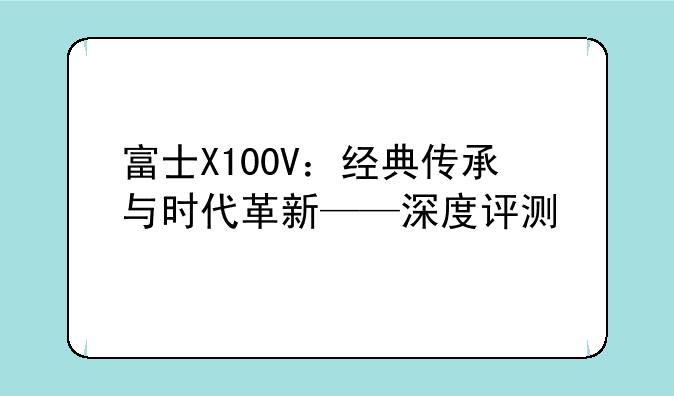 富士X100V：经典传承与时代革新——深度评测