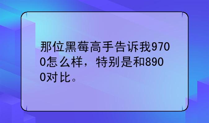 那位黑莓高手告诉我9700怎么样，特别是和8900对比。