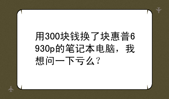 用300块钱换了块惠普6930p的笔记本电脑，我想问一下亏么？