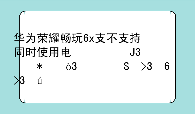 华为荣耀畅玩6x支不支持同时使用电信和移动，并且双卡双待