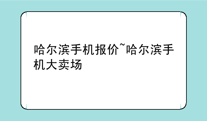 哈尔滨手机报价~哈尔滨手机大卖场