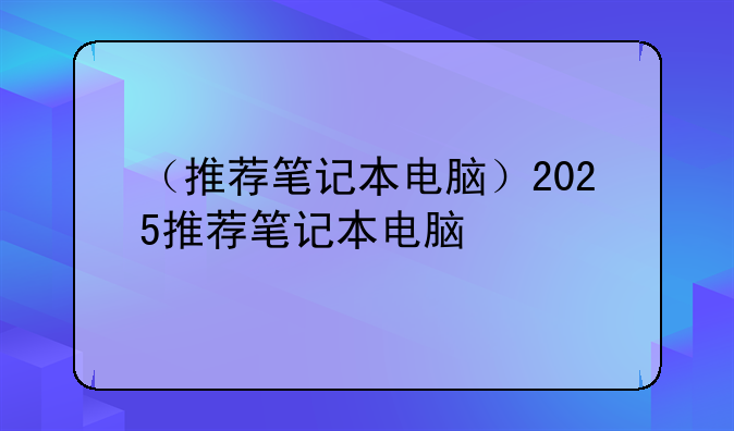（推荐笔记本电脑）2025推荐笔记本电脑