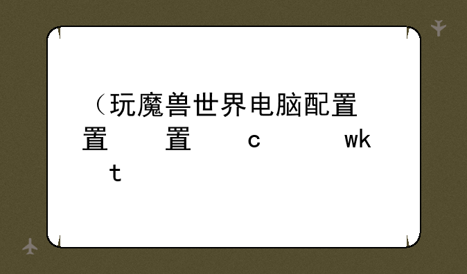 （玩魔兽世界电脑配置）玩魔兽世界电脑配置价格