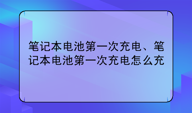 笔记本电池第一次充电、笔记本电池第一次充电怎么充