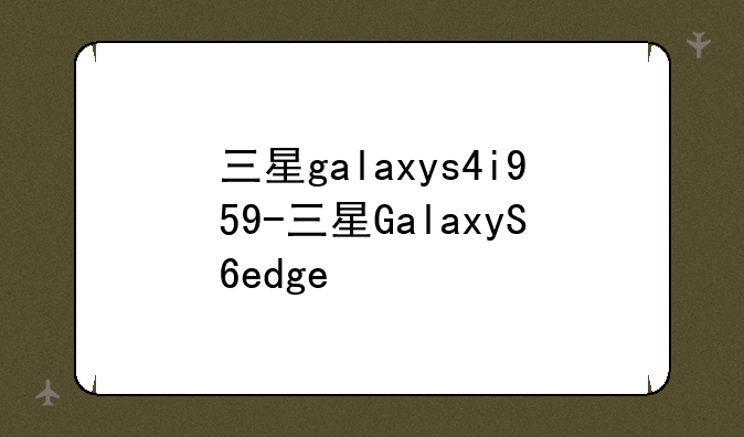 三星galaxys4i959-三星GalaxyS6edge