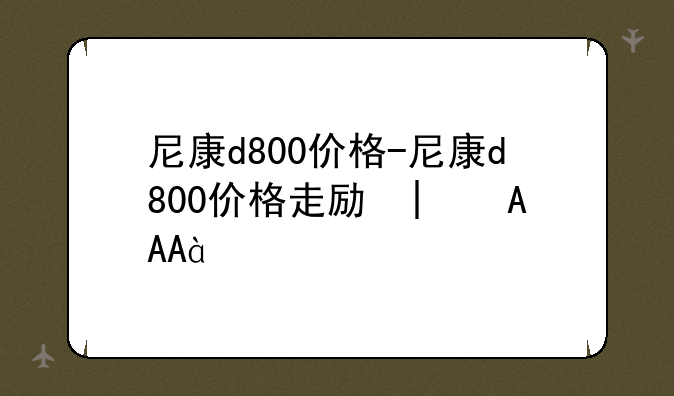 尼康d800价格-尼康d800价格走势图