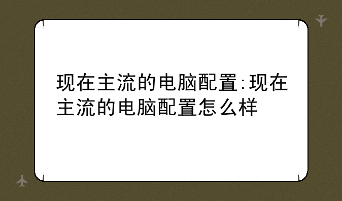 现在主流的电脑配置:现在主流的电脑配置怎么样