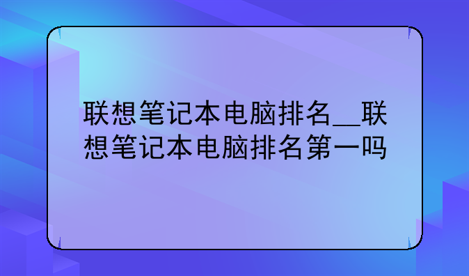 联想笔记本电脑排名__联想笔记本电脑排名第一吗