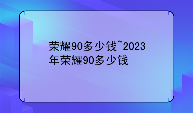 荣耀90多少钱~2023年荣耀90多少钱