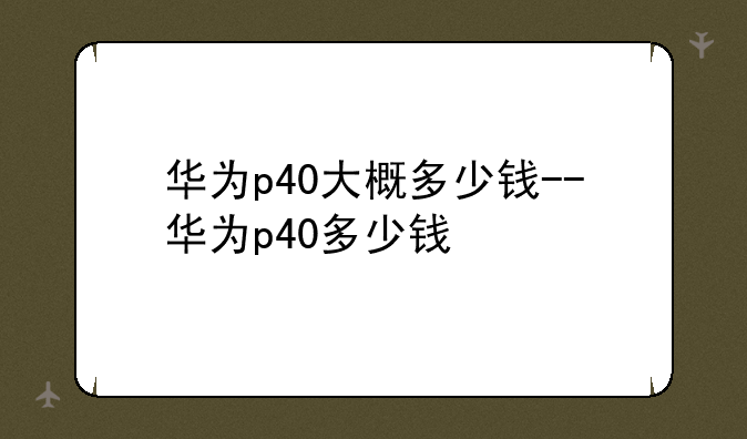 华为p40大概多少钱--华为p40多少钱