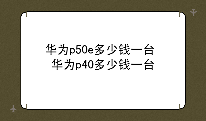 华为p50e多少钱一台__华为p40多少钱一台