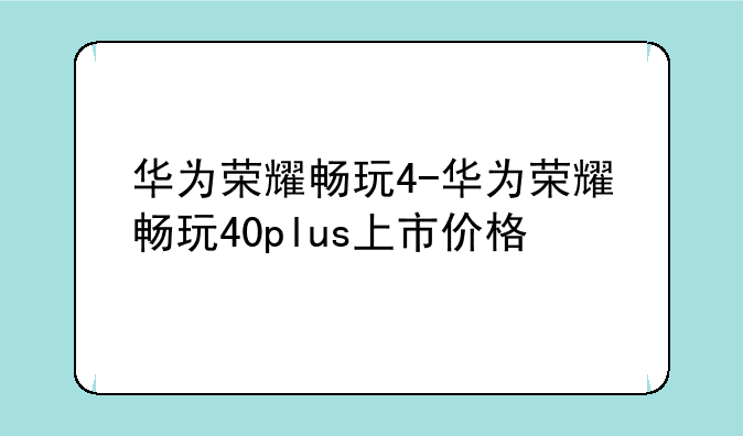 华为荣耀畅玩4-华为荣耀畅玩40plus上市价格