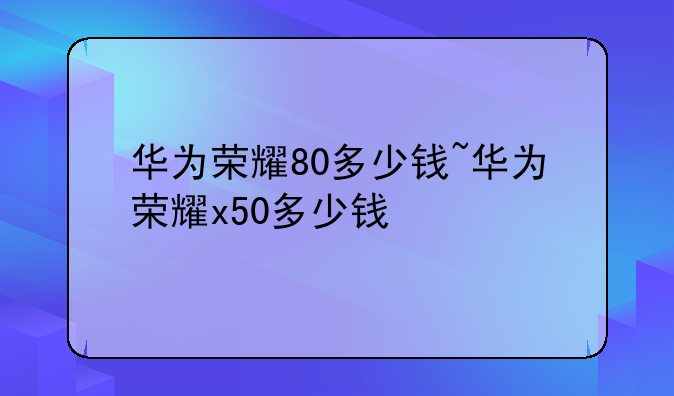 华为荣耀80多少钱~华为荣耀x50多少