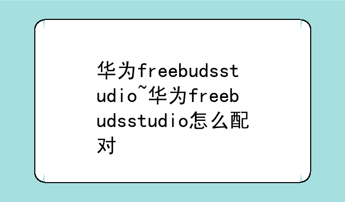 华为freebudsstudio~华为freebudsstudio怎么配对