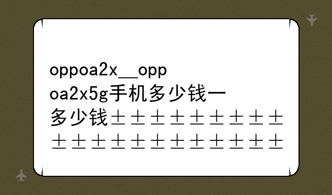 oppoa2x__oppoa2x5g手机多少钱一台